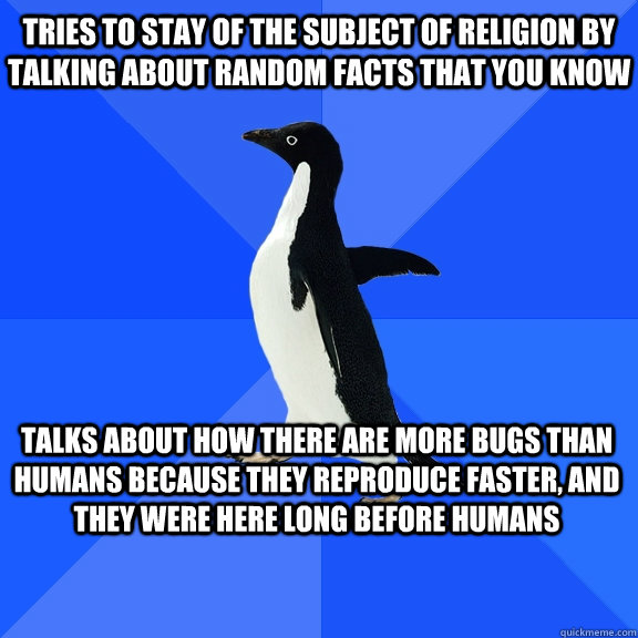 tries to stay of the subject of religion by talking about random facts that you know talks about how there are more bugs than humans because they reproduce faster, and they were here long before humans    Socially Awkward Penguin