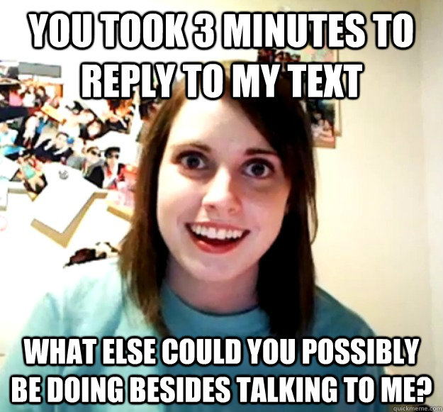 you took 3 minutes to reply to my text what else could you possibly be doing besides talking to me?  Overly Attached Girlfriend