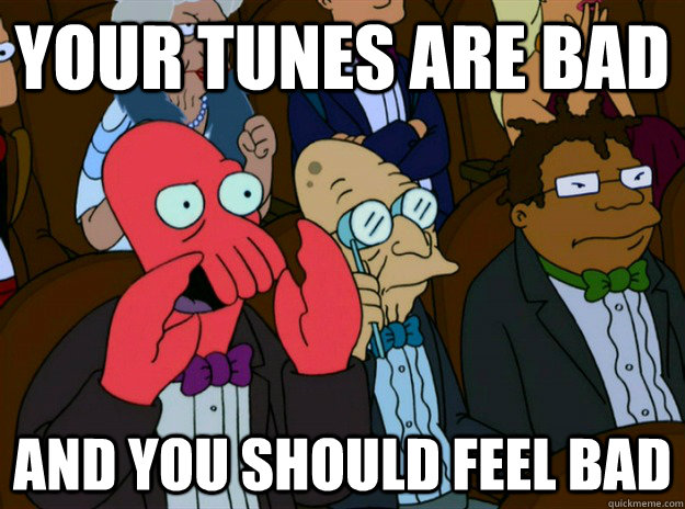 your tunes are bad and you should feel bad  Zoidberg you should feel bad