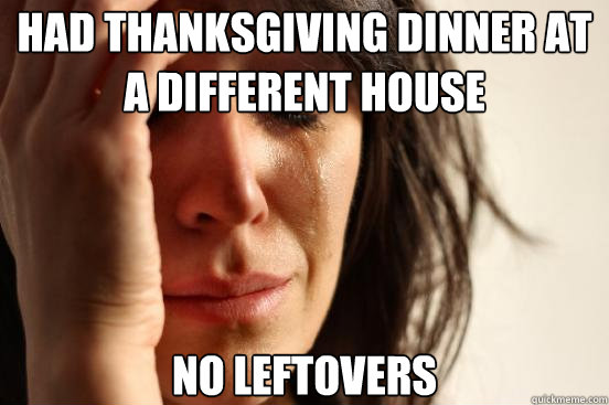 had thanksgiving dinner at a different house no leftovers  First World Problems