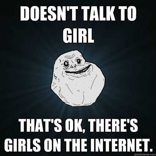 Doesn't talk to girl That's ok, there's girls on the internet.  Forever Alone