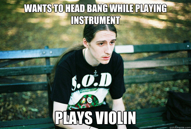 wants to head bang while playing instrument plays violin  First World Metal Problems