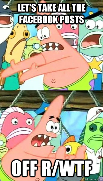 Let's Take all the facebook posts OFF r/WTF  Push it somewhere else Patrick