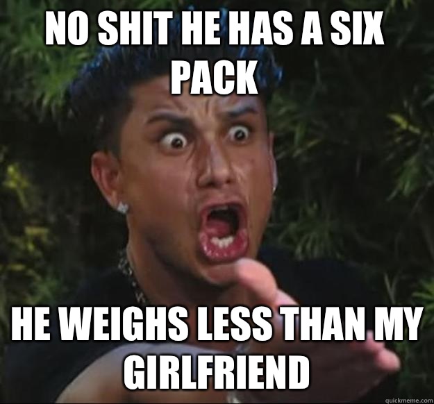 No shit he has a six pack he weighs less than my girlfriend   