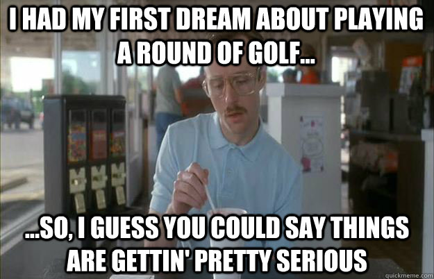 I had my first dream about playing a round of golf... ...So, I guess you could say things are gettin' pretty serious - I had my first dream about playing a round of golf... ...So, I guess you could say things are gettin' pretty serious  Serious Kip