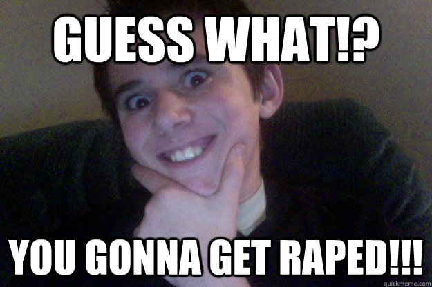 GUESS WHAT!? YOU GONNA GET RAPED!!!  rape