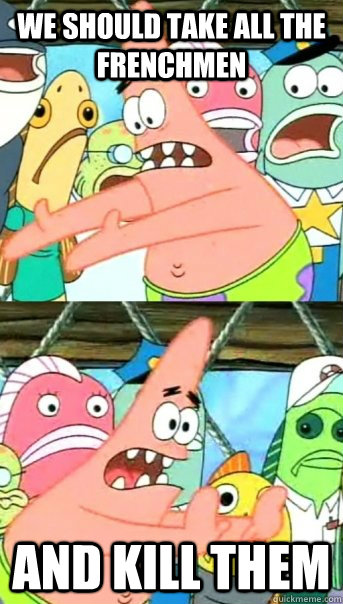 We should take all the frenchmen and kill them  Push it somewhere else Patrick