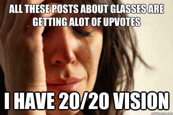 ALL THESE POSTS ABOUT GLASSES ARE GETTING ALOT OF UPVOTES I HAVE 20/20 VISION  First World Problems