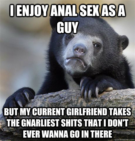 I enjoy anal sex as a guy but my current girlfriend takes the gnarliest shits that I don't ever wanna go in there  Confession Bear