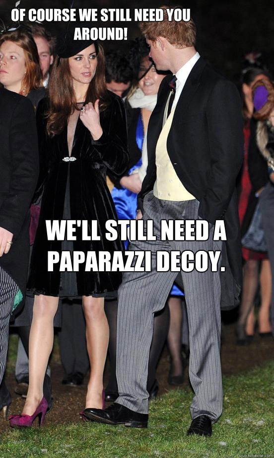 Of course we still need you around! We'll still need a paparazzi decoy.  Kate Middleton