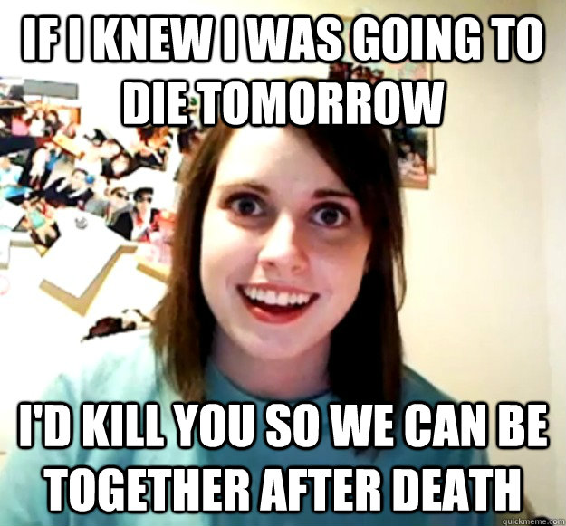 If I Knew I was going to die tomorrow I'd kill you so we can be together after death  Overly Attached Girlfriend