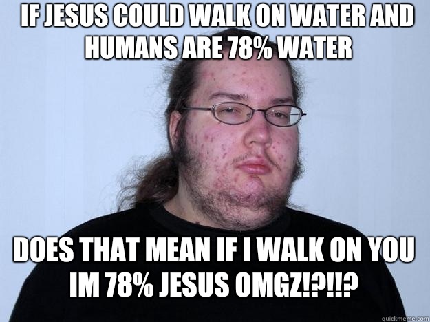 If jesus could walk on water and humans are 78% water Does that mean if i walk on you im 78% jesus omgz!?!!?  Meme