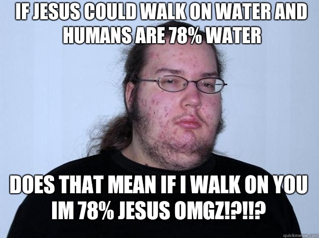 If jesus could walk on water and humans are 78% water Does that mean if i walk on you im 78% jesus omgz!?!!? - If jesus could walk on water and humans are 78% water Does that mean if i walk on you im 78% jesus omgz!?!!?  Meme