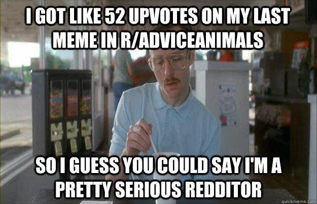 I got like 52 upvotes on my last meme in r/adviceanimals So I guess you could say I'm a pretty serious Redditor - I got like 52 upvotes on my last meme in r/adviceanimals So I guess you could say I'm a pretty serious Redditor  Gettin Pretty Serious