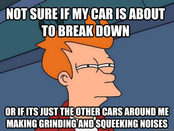 Not Sure if my car is about to break down Or if its just the other cars around me making grinding and squeeking noises - Not Sure if my car is about to break down Or if its just the other cars around me making grinding and squeeking noises  Futurama Fry