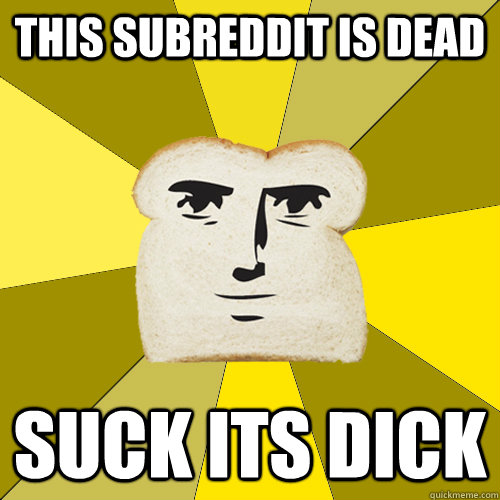 This Subreddit is dead Suck its dick  Breadfriend