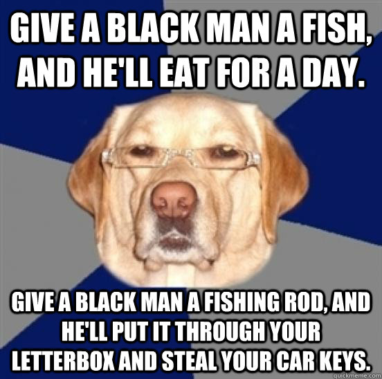 Give a black man a fish, and he'll eat for a day. Give a black man a fishing rod, and he'll put it through your letterbox and steal your car keys.  - Give a black man a fish, and he'll eat for a day. Give a black man a fishing rod, and he'll put it through your letterbox and steal your car keys.   Racist Dog