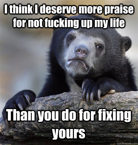 I think I deserve more praise for not fucking up my life Than you do for fixing yours - I think I deserve more praise for not fucking up my life Than you do for fixing yours  Confession Bear