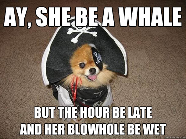 Ay, she be a whale but the hour be late
and her blowhole be wet  