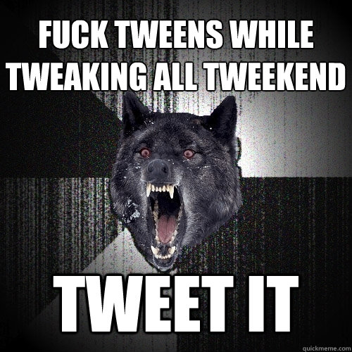 fuck tweens while tweaking all tweekend tweet it  Insanity Wolf