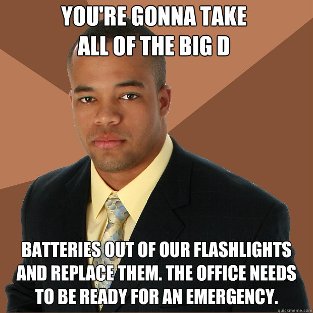 You're gonna take                                                        all of the big D batteries out of our flashlights and replace them. The office needs to be ready for an emergency. - You're gonna take                                                        all of the big D batteries out of our flashlights and replace them. The office needs to be ready for an emergency.  Successful Black Man