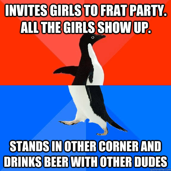 Invites girls to frat party. All the girls show up. Stands in other corner and drinks beer with other dudes  Socially Awesome Awkward Penguin