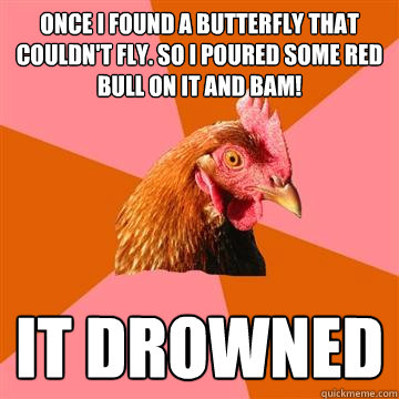 Once I found a butterfly that couldn't fly. So I poured some Red Bull on it and BAM! It drowned  Anti-Joke Chicken