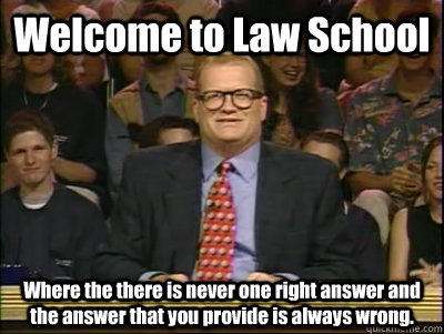 Welcome to Law School Where the there is never one right answer and the answer that you provide is always wrong. - Welcome to Law School Where the there is never one right answer and the answer that you provide is always wrong.  Its time to play drew carey