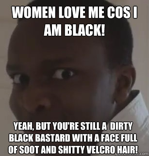 women love me cos i am black! yeah, but you're still a  dirty black bastard with a face full of soot and shitty velcro hair!   
