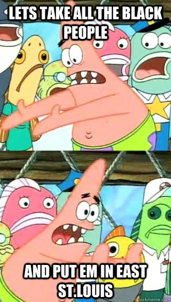 Lets take all the black people and put em in east st.louis  Push it somewhere else Patrick