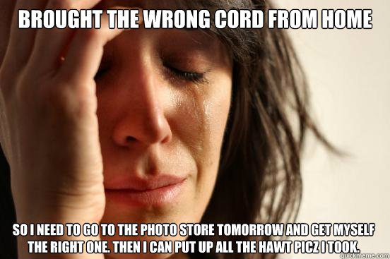 brought the wrong cord from home  so i need to go to the photo store tomorrow and get myself the right one. then i can put up all the hawt picz i took.  First World Problems