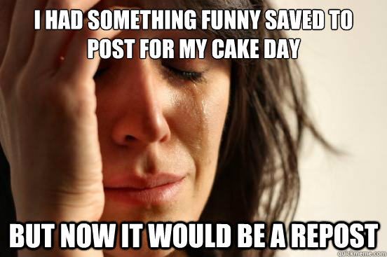 I had something funny saved to post for my cake day but now it would be a repost  First World Problems
