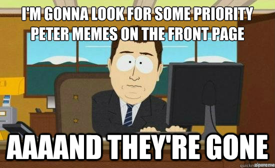 I'm gonna look for some priority peter memes on the front page AAAAND THEY'RE GONE  aaaand its gone