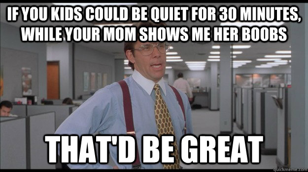 If you kids could be quiet for 30 minutes, while your mom shows me her boobs That'd be great  
