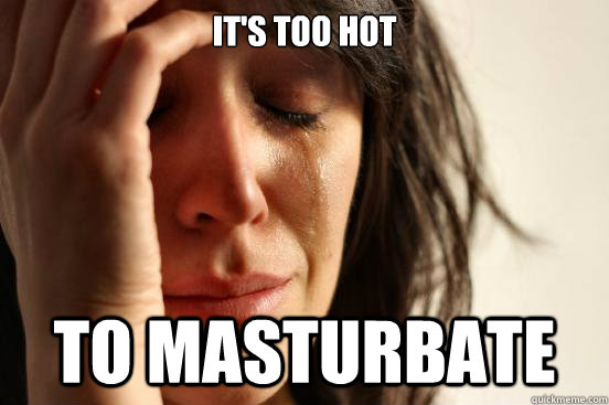 It's too hot to masturbate  First World Problems