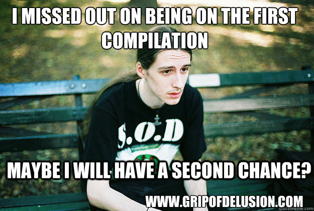 I missed out on being on the first compilation maybe I will have a second chance? www.gripofdelusion.com  First World Metal Problems