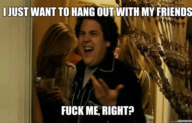 i just want to hang out with my friends FUCK ME, RIGHT?  fuck me right