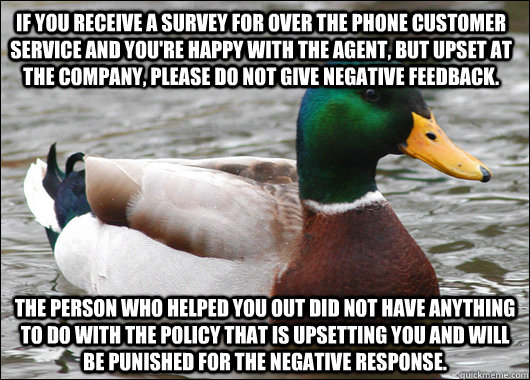 If you receive a survey for over the phone customer service and you're happy with the agent, but upset at the company, please do not give negative feedback. The person who helped you out did not have anything to do with the policy that is upsetting you an  Actual Advice Mallard