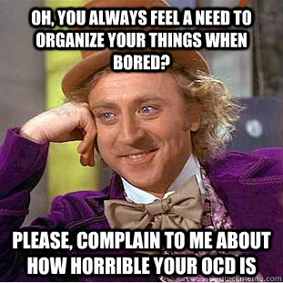 OH, YOU ALWAYS FEEL A NEED TO ORGANIZE YOUR THINGS WHEN BORED? please, complain to me about how horrible your ocd is  Condescending Wonka
