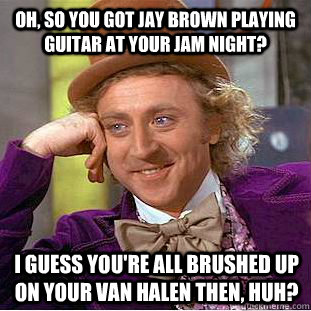 Oh, so you got Jay Brown playing guitar at your jam night? I guess you're all brushed up on your Van Halen then, huh?  Condescending Wonka