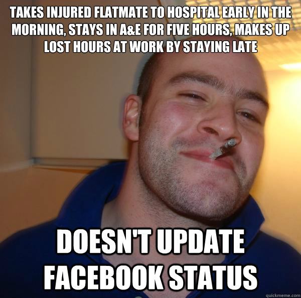 takes injured flatmate to hospital early in the morning, stays in A&E for five hours, makes up lost hours at work by staying late doesn't update Facebook status - takes injured flatmate to hospital early in the morning, stays in A&E for five hours, makes up lost hours at work by staying late doesn't update Facebook status  Misc