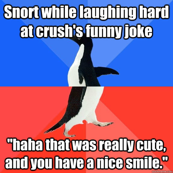 Snort while laughing hard at crush's funny joke 