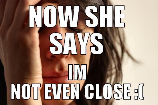 NOW SHE SAYS IM NOT EVEN CLOSE :( First World Problems