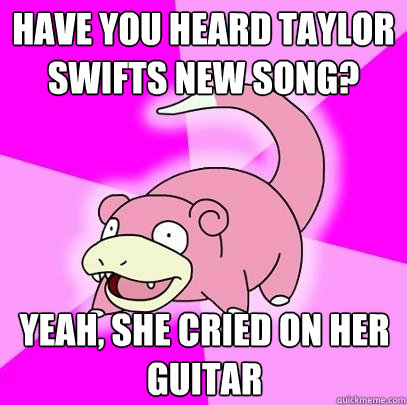 Have you heard Taylor Swifts new song? Yeah, She cried on her guitar  Slowpoke
