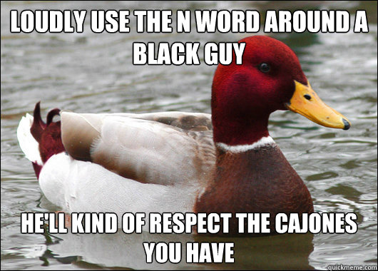 loudly use the n word around a black guy
 he'll kind of respect the cajones you have  Malicious Advice Mallard