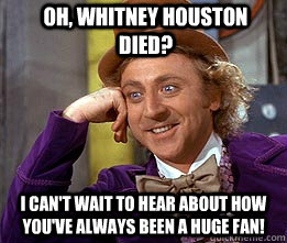 Oh, Whitney Houston died? I can't wait to hear about how you've always been a huge fan!  - Oh, Whitney Houston died? I can't wait to hear about how you've always been a huge fan!   Whitney Houston died!