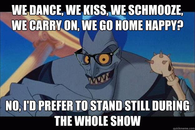 We dance, we kiss, we schmooze, we carry on, we go home happy? No, I'd prefer to stand still during the whole show - We dance, we kiss, we schmooze, we carry on, we go home happy? No, I'd prefer to stand still during the whole show  Hipster Hades