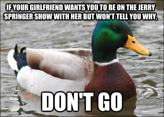 If your girlfriend wants you to be on the Jerry springer show with her but won't tell you why, don't go - If your girlfriend wants you to be on the Jerry springer show with her but won't tell you why, don't go  Actual Advice Mallard