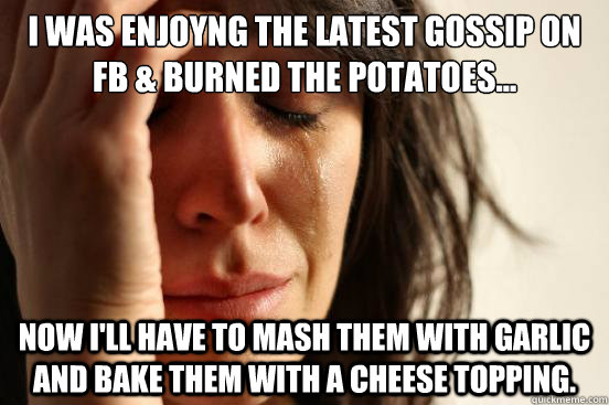 I was enjoyng the latest gossip on FB & burned the potatoes... Now I'll have to mash them with garlic and bake them with a cheese topping.  First World Problems