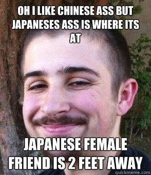 Oh I like Chinese ass but japaneses ass is where its at Japanese Female Friend is 2 feet away   